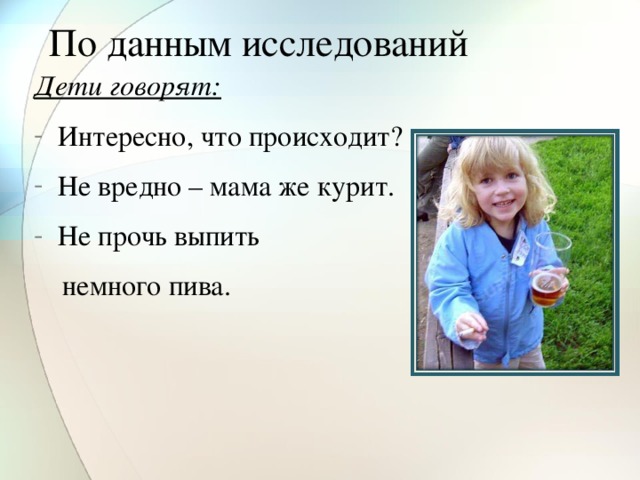 По данным исследований Дети говорят: Интересно, что происходит? Не вредно – мама же курит. Не прочь выпить  немного пива.