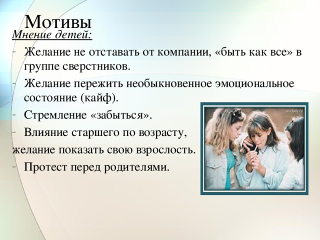 Мотивы Мнение детей: Желание не отставать от компании, «быть как все» в группе сверстников. Желание пережить необыкновенное эмоциональное состояние (кайф). Стремление «забыться». Влияние старшего по возрасту, желание показать свою взрослость.