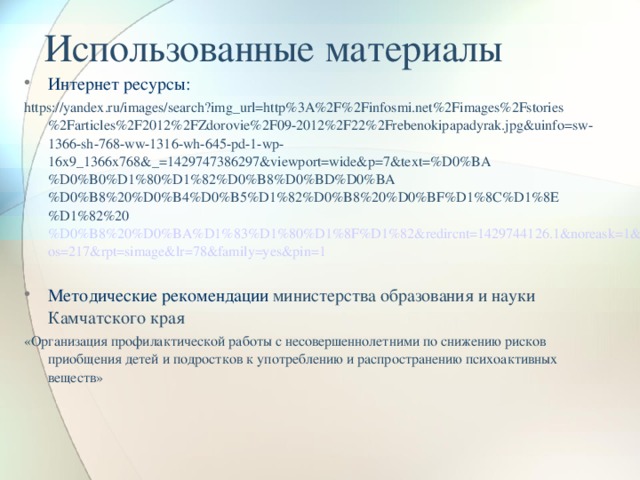 Использованные материалы Интернет ресурсы: https://yandex.ru/images/search?img_url=http%3A%2F%2Finfosmi.net%2Fimages%2Fstories%2Farticles%2F2012%2FZdorovie%2F09-2012%2F22%2Frebenokipapadyrak.jpg&uinfo=sw-1366-sh-768-ww-1316-wh-645-pd-1-wp-16x9_1366x768&_=1429747386297&viewport=wide&p=7&text=%D0%BA%D0%B0%D1%80%D1%82%D0%B8%D0%BD%D0%BA%D0%B8%20%D0%B4%D0%B5%D1%82%D0%B8%20%D0%BF%D1%8C%D1%8E%D1%82%20 %D0%B8%20%D0%BA%D1%83%D1%80%D1%8F%D1%82&redircnt=1429744126.1&noreask=1&pos=217&rpt=simage&lr=78&family=yes&pin=1 Методические рекомендации  министерства образования и науки Камчатского края «Организация профилактической работы с несовершеннолетними по снижению рисков приобщения детей и подростков к употреблению и распространению психоактивных веществ»