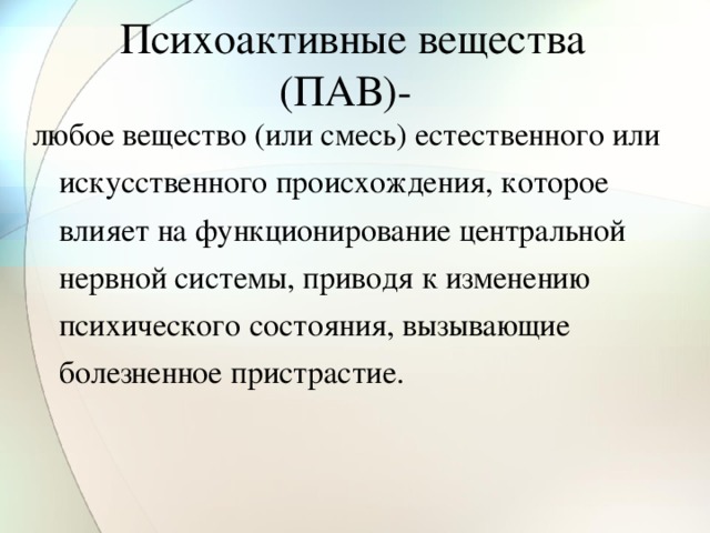 Психоактивные вещества (ПАВ)-  любое вещество (или смесь) естественного или искусственного происхождения, которое влияет на функционирование центральной нервной системы, приводя к изменению психического состояния, вызывающие болезненное пристрастие.