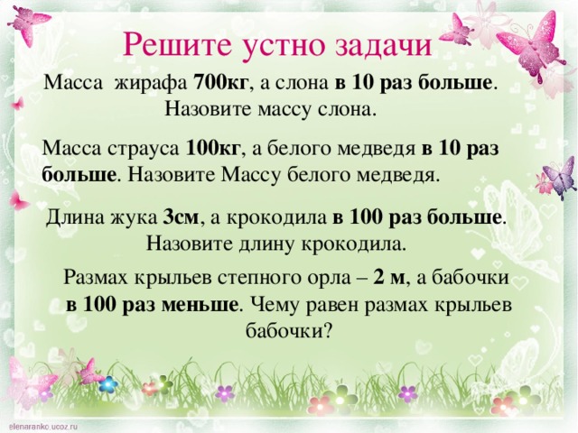 Решите устно задачи Масса жирафа 700кг , а слона в 10 раз больше . Назовите массу слона. Масса страуса 100кг , а белого медведя в 10 раз больше . Назовите Массу белого медведя. Длина жука 3см , а крокодила в 100 раз больше . Назовите длину крокодила. Размах крыльев степного орла – 2 м , а бабочки в  100 раз меньше . Чему равен размах крыльев бабочки? 