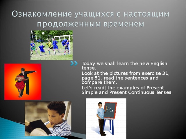 Today we shall learn the new English tense. Look at the pictures from exercise 31, page 51, read the sentences and compare them. Let's read| the examples of Present Simple and Present Continuous Tenses. 