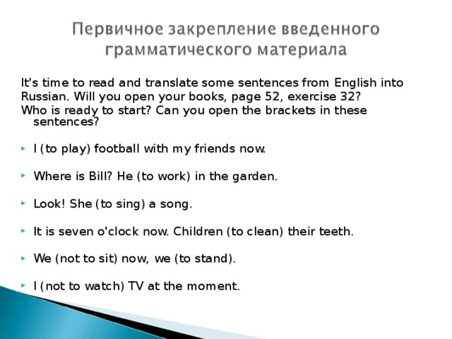It's time to read and translate some sentences from English into Russian. Will you open your books, page 52, exercise 32? Who is ready to  start? Can you open the brackets in these  sentences ? I (to play) football with my friends now.  Where is Bill? He (to work) in the garden.  Look! She (to sing) a song.  It is seven o'clock now. Children (to clean) their teeth.  We (not to sit) now, we (to stand).  I (not to watch) TV at the moment. 