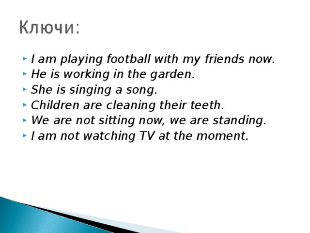 I am playing football with my  friends now. He is working in the garden. She is singing a song. Children are  cleaning their teeth. We are not sitting now, we are  standing. I am not watching TV at the moment.  