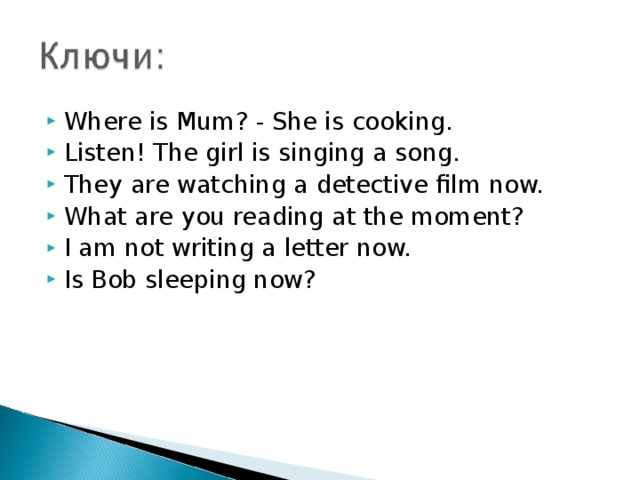 Where is Mum? - She is cooking. Listen! The girl is singing a song. They are watching a detective film now. What are you reading at the moment? I am not writing a letter now. Is Bob sleeping now?  