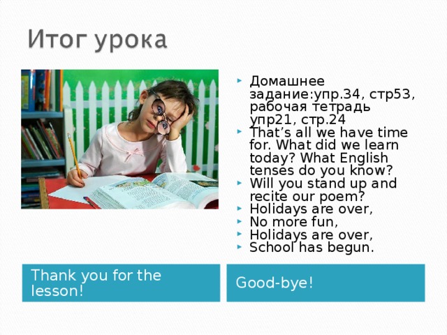 Домашнее задание:упр.34, стр53, рабочая тетрадь упр21, стр.24 That’s all  we have time for. What did we learn today? What English tenses do you know? Will you stand up and recite our poem? Holidays are over, No more fun, Holidays are over, School has begun.  Thank you for the lesson! Good-bye! 