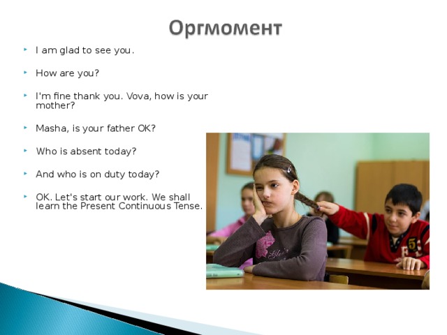 I am glad to see you.  How are you?  I'm fine thank you. Vova, how is your mother?  Masha, is your father OK?  Who is absent today?  And who is on duty today?  OK. Let's start our work. We shall learn the Present Continuous Tense. 