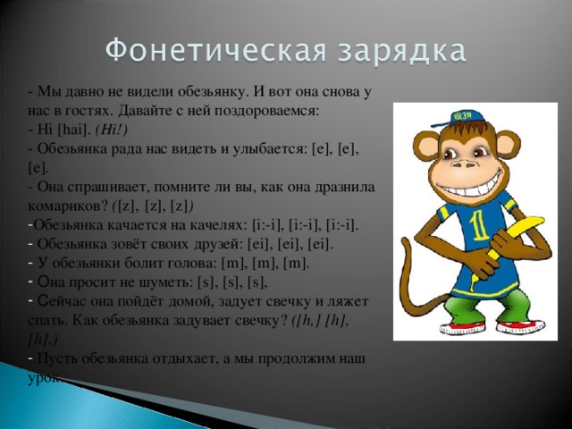 - Мы  давно не видели обезьянку. И вот она снова у нас в гостях. Давайте с ней поздороваемся: - Hi [ hai ]. ( Hi !) - Обезьянка рада нас видеть и улыбается: [е], [е], [е]. - Она спрашивает, помните ли вы, как она дразнила комариков? ( [z] ,  [z], [z] ) Обезьянка качается на качелях: [ i :- i ], [ i :- i ], [ i :- i ].  Обезьянка зовёт своих друзей: [ ei ], [ ei ], [ ei ].  У обезьянки болит голова: [ m ], [ m ], [ m ].  О на просит не шуметь: [ s ], [ s ], [ s ],  С ейчас она пойдёт домой, задует свечку и ляжет спать. Как обезьянка задувает свечку? ( [h , ] [ h ], [h] .)  Пусть обезьянка отдыхает, а мы продолжим наш урок. 