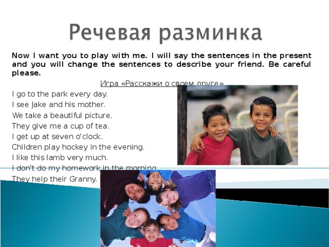 Now I want you to play with me. I will say the sentences in the present and you will change the sentences to describe your friend. Be careful  please . Игра «Расскажи о своем друге» I go to the park every day. I see Jake and his mother. We take a beautiful picture. They give me a cup of tea. I get up at seven o'clock. Children play hockey in the evening. I like this lamb very much. I don't do my homework in the morning. They help their Granny. 
