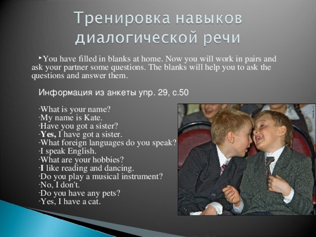 You have filled in blanks at home. Now you will work in pairs and ask your partner some questions. The blanks will help you to ask the questions and answer them.  Информация из анкеты упр. 29, с.50 What is your name? My name is Kate. Have you got a sister? Yes, I have got a sister. What foreign languages do you speak? I speak English. What are your hobbies? I like reading and dancing. Do you play a musical instrument? No, I don't. Do you have any pets? Yes, I have a cat. 