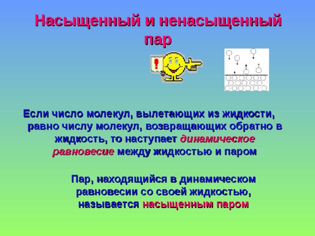 Насыщенный и ненасыщенный пар Если число молекул, вылетающих из жидкости, равно числу молекул, возвращающих обратно в жидкость, то наступает динамическое равновесие между жидкостью и паром  Пар, находящийся в  динамическом равновесии со своей жидкостью, называется насыщенным паром Пар, находящийся в  динамическом равновесии со своей жидкостью, называется насыщенным паром Пар, находящийся в  динамическом равновесии со своей жидкостью, называется насыщенным паром 