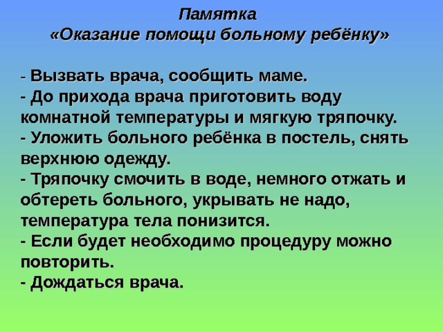 Памятка «Оказание помощи больному ребёнку»  - Вызвать врача, сообщить маме. - До прихода врача приготовить воду комнатной температуры и мягкую тряпочку. - Уложить больного ребёнка в постель, снять верхнюю одежду. - Тряпочку смочить в воде, немного отжать и обтереть больного, укрывать не надо, температура тела понизится. - Если будет необходимо процедуру можно повторить. - Дождаться врача.  