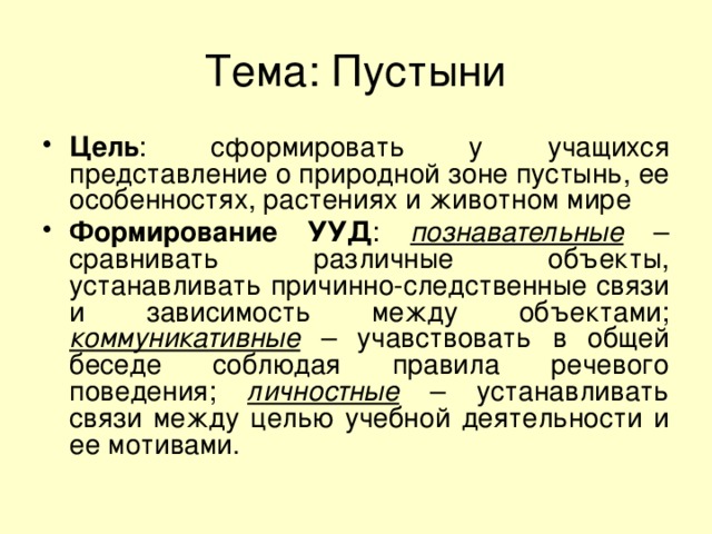 Тема: Пустыни Цель : сформировать у учащихся представление о природной зоне пустынь, ее особенностях, растениях и животном мире Формирование УУД : познавательные – сравнивать различные объекты, устанавливать причинно-следственные связи и зависимость между объектами; коммуникативные – учавствовать в общей беседе соблюдая правила речевого поведения; личностные – устанавливать связи между целью учебной деятельности и ее мотивами. 