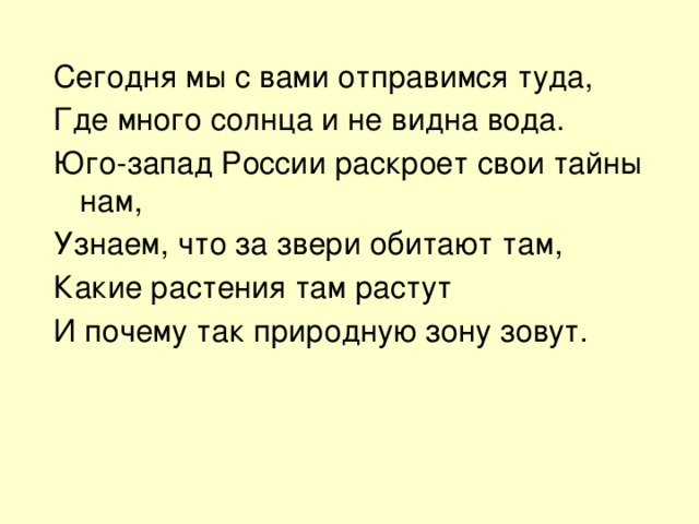 Сегодня мы с вами отправимся туда, Где много солнца и не видна вода. Юго-запад России раскроет свои тайны нам, Узнаем, что за звери обитают там, Какие растения там растут И почему так природную зону зовут. 