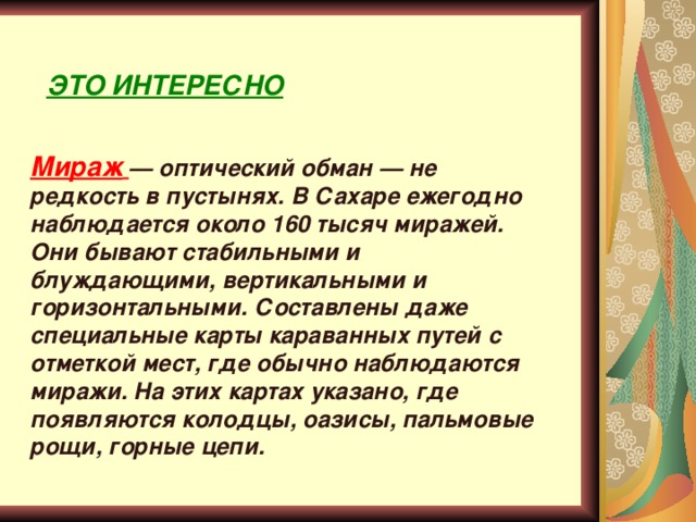 ЭТО ИНТЕРЕСНО Мираж  — оптический обман — не редкость в пустынях. В Сахаре ежегодно наблюдается около 160 тысяч миражей. Они бывают стабильными и блуждающими, вертикальными и горизонтальными. Составлены даже специальные карты караванных путей с отметкой мест, где обычно наблюдаются миражи. На этих картах указано, где появляются колодцы, оазисы, пальмовые рощи, горные цепи. 