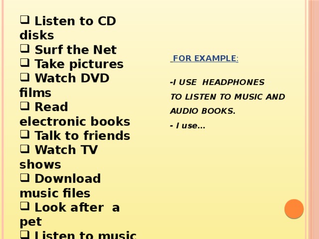  Listen to CD disks  Surf the Net  Take pictures  Watch DVD films  Read electronic books  Talk to friends  Watch TV shows  Download music files  Look after a pet  Listen to music and audio books      FOR EXAMPLE : -I USE HEADPHONES TO LISTEN TO MUSIC AND AUDIO BOOKS. - I use…   