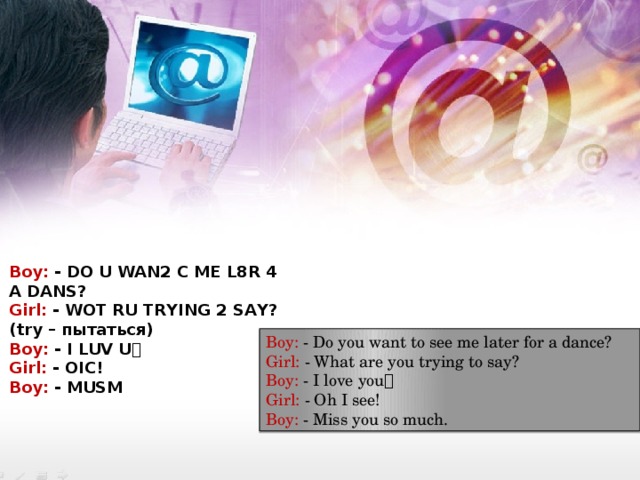 Boy: - DO U WAN2 C ME L8R 4 A DANS? Girl: - WOT RU TRYING 2 SAY? (try – пытаться) Boy: - I LUV U  Girl: - OIC! Boy: - MUSM Boy: - Do you want to see me later for a dance? Girl: - What are you trying to say? Boy: - I love you  Girl: - Oh I see! Boy: - Miss you so much. 