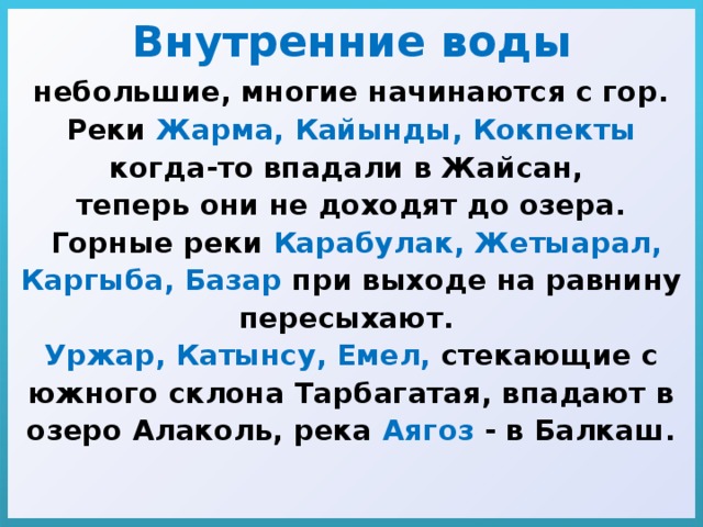 Внутренние воды небольшие, многие начинаются с гор. Реки Жарма, Кайынды, Кокпекты когда-то впадали в Жайсан, теперь они не доходят до озера.  Горные реки Карабулак, Жетыарал, Каргыба, Базар при выходе на равнину пересыхают. Уржар, Катынсу, Емел, стекающие с южного склона Тарбагатая, впадают в озеро Алаколь, река Аягоз - в Балкаш. 