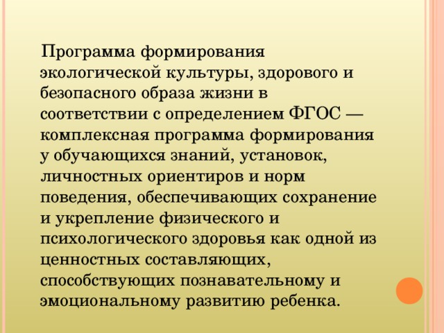  Программа формирования экологической культуры, здорового и безопасного образа жизни в соответствии с определением ФГОС — комплексная программа формирования у обучающихся знаний, установок, личностных ориентиров и норм поведения, обеспечивающих сохранение и укрепление физического и психологического здоровья как одной из ценностных составляющих, способствующих познавательному и эмоциональному развитию ребенка. 