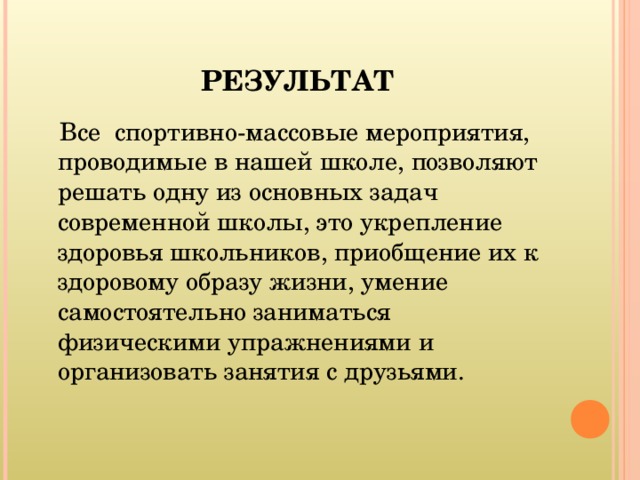  РЕЗУЛЬТАТ  Все спортивно-массовые мероприятия, проводимые в нашей школе, позволяют решать одну из основных задач современной школы, это укрепление здоровья школьников, приобщение их к здоровому образу жизни, умение самостоятельно заниматься физическими упражнениями и организовать занятия с друзьями. 