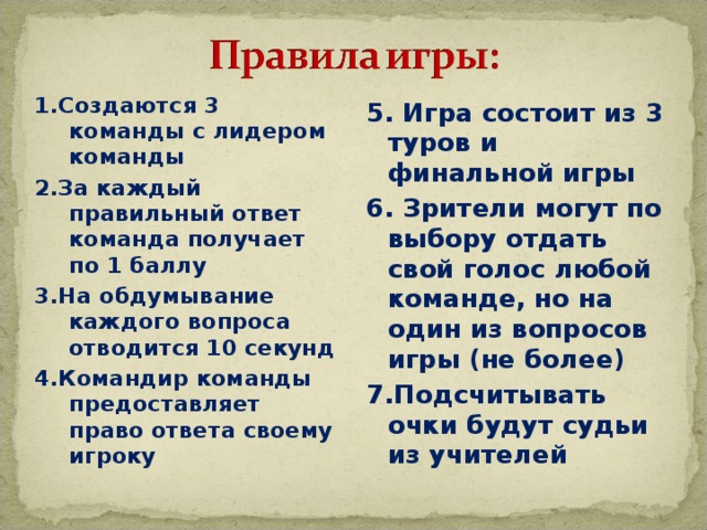1.Создаются 3 команды с лидером команды 2.За каждый правильный ответ команда получает по 1 баллу 3.На обдумывание каждого вопроса отводится 10 секунд 4.Командир команды предоставляет право ответа своему игроку 5. Игра состоит из 3 туров и финальной игры 6. Зрители могут по выбору отдать свой голос любой команде, но на один из вопросов игры (не более) 7.Подсчитывать очки будут судьи из учителей