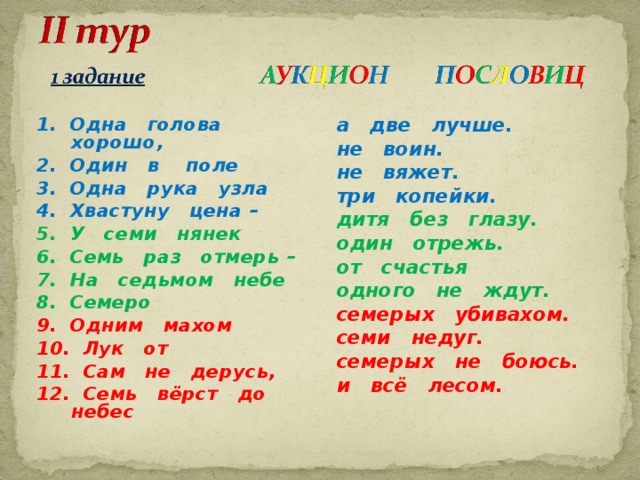 1. Одна голова хорошо, 2. Один в поле 3. Одна рука узла 4. Хвастуну цена – 5. У семи нянек 6. Семь раз отмерь – 7. На седьмом небе 8. Семеро 9. Одним махом 10. Лук от 11. Сам не дерусь, 12. Семь вёрст до небес а две лучше. не воин. не вяжет. три копейки. дитя без глазу. один отрежь. от счастья одного не ждут. семерых убивахом. семи недуг. семерых не боюсь. и всё лесом.