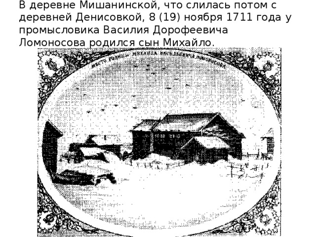 В деревне Мишанинской, что слилась потом с деревней Денисовкой, 8 (19) ноября 1711 года у промысловика Василия Дорофеевича Ломоносова родился сын Михайло.   