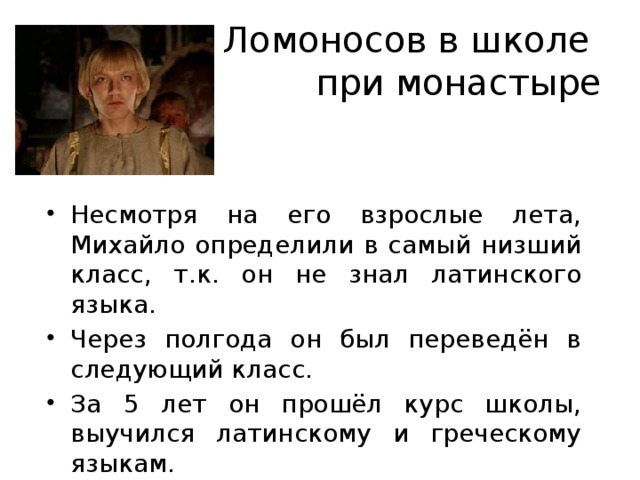 Ломоносов в школе  при монастыре Несмотря на его взрослые лета, Михайло определили в самый низший класс, т.к. он не знал латинского языка. Через полгода он был переведён в следующий класс. За 5 лет он прошёл курс школы, выучился латинскому и греческому языкам. 
