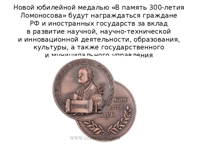 Новой юбилейной медалью «В память 300-летия Ломоносова» будут награждаться граждане РФ и иностранных государств за вклад в развитие научной, научно-технической и инновационной деятельности, образования, культуры, а также государственного и муниципального управления 