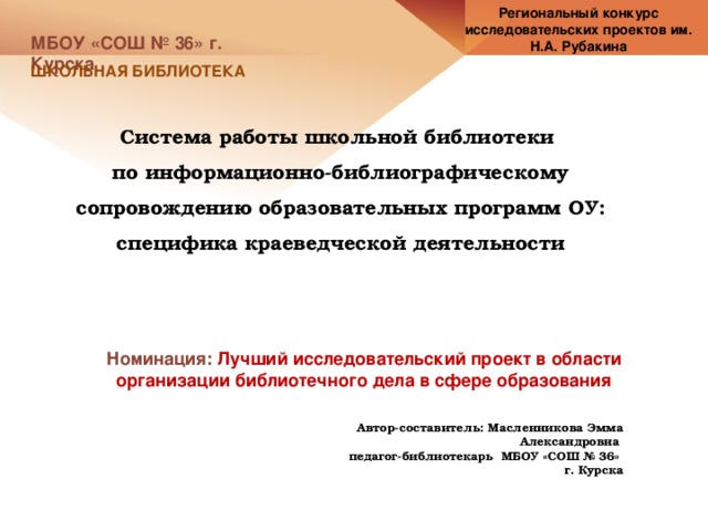 Региональный конкурс исследовательских проектов им. Н.А. Рубакина МБОУ «СОШ № 36» г. Курска ШКОЛЬНАЯ БИБЛИОТЕКА Система работы школьной библиотеки по информационно-библиографическому сопровождению образовательных программ ОУ: специфика краеведческой деятельности Номинация: Лучший исследовательский проект в области организации библиотечного дела в сфере образования Автор-составитель: Масленникова Эмма Александровна педагог-библиотекарь МБОУ «СОШ № 36» г. Курска 