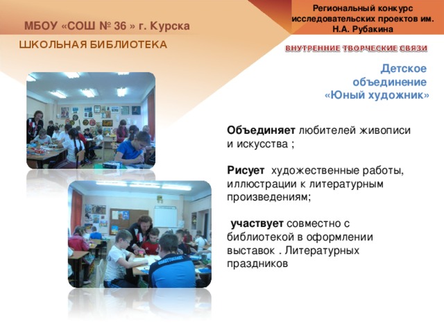 Региональный конкурс исследовательских проектов им. Н.А. Рубакина МБОУ «СОШ № 36 » г. Курска ШКОЛЬНАЯ БИБЛИОТЕКА Детское объединение «Юный художник» Объединяет любителей живописи и искусства ; Рисует художественные работы, иллюстрации к литературным произведениям;  участвует совместно с библиотекой в оформлении выставок . Литературных праздников 