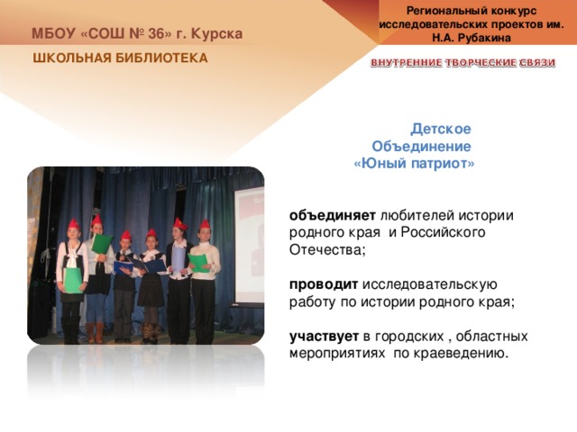 Региональный конкурс исследовательских проектов им. Н.А. Рубакина МБОУ «СОШ № 36» г. Курска ШКОЛЬНАЯ БИБЛИОТЕКА Детское Объединение «Юный патриот» объединяет любителей истории родного края и Российского Отечества; проводит исследовательскую работу по истории родного края; участвует в городских , областных мероприятиях по краеведению. 