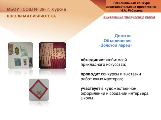 Региональный конкурс исследовательских проектов им. Н.А. Рубакина МБОУ «СОШ № 36» г. Курска ШКОЛЬНАЯ БИБЛИОТЕКА Детское Объединение «Золотой ларец» объединяет любителей прикладного искусства; проводит конкурсы и выставки работ юных мастеров; участвует в художественном оформлении и создании интерьера школы. 