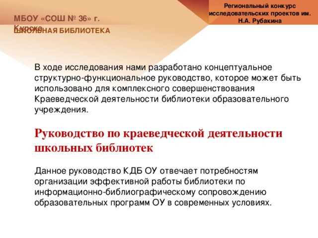 Региональный конкурс исследовательских проектов им. Н.А. Рубакина МБОУ «СОШ № 36» г. Курска ШКОЛЬНАЯ БИБЛИОТЕКА В ходе исследования нами разработано концептуальное структурно-функциональное руководство, которое может быть использовано для комплексного совершенствования Краеведческой деятельности библиотеки образовательного учреждения. Руководство по краеведческой деятельности школьных библиотек Данное руководство КДБ ОУ отвечает потребностям организации эффективной работы библиотеки по информационно-библиографическому сопровождению образовательных программ ОУ в современных условиях. 
