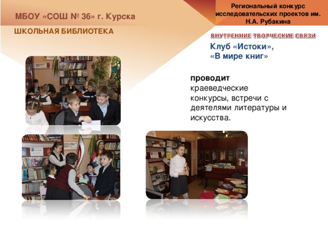 Региональный конкурс исследовательских проектов им. Н.А. Рубакина МБОУ «СОШ № 36» г. Курска ШКОЛЬНАЯ БИБЛИОТЕКА Клуб «Истоки», «В мире книг» проводит краеведческие конкурсы, встречи с деятелями литературы и искусства. 