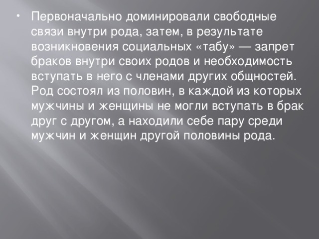 Первоначально доминировали свободные связи внутри рода, затем, в результате возникновения социальных «табу» — запрет браков внутри своих родов и необходимость вступать в него с членами других общностей. Род состоял из половин, в каждой из которых мужчины и женщины не могли вступать в брак друг с другом, а находили себе пару среди мужчин и женщин другой половины рода. 
