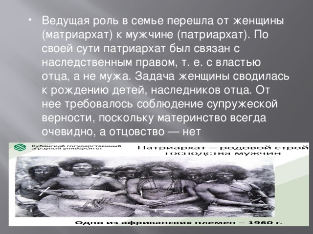 Ведущая роль в семье перешла от женщины (матриархат) к мужчине (патриархат). По своей сути патриархат был связан с наследственным правом, т. е. с властью отца, а не мужа. Задача женщины сводилась к рождению детей, наследников отца. От нее требовалось соблюдение супружеской верности, поскольку материнство всегда очевидно, а отцовство — нет 