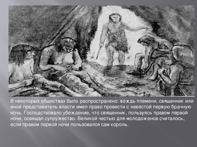 В некоторых обществах было распространено: вождь племени, священник или иной представитель власти имел право провести с невестой первую брачную ночь. Господствовало убеждение, что священник, пользуясь правом первой ночи, освящал супружество. Великой честью для молодоженов считалось, если правом первой ночи пользовался сам король. 