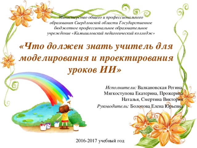 Министерство общего и профессионального образования Свердловской области Государственное бюджетное профессиональное образовательное учреждение «Камышловский педагогический колледж» «Что должен знать учитель для моделирования и проектирования уроков ИИ» Исполнители: Валкановская Регина, Мягкоступова Екатерина, Прожерина Наталья, Смертина Виктория Руководитель: Болотова Елена Юрьевна 2016-2017 учебный год 