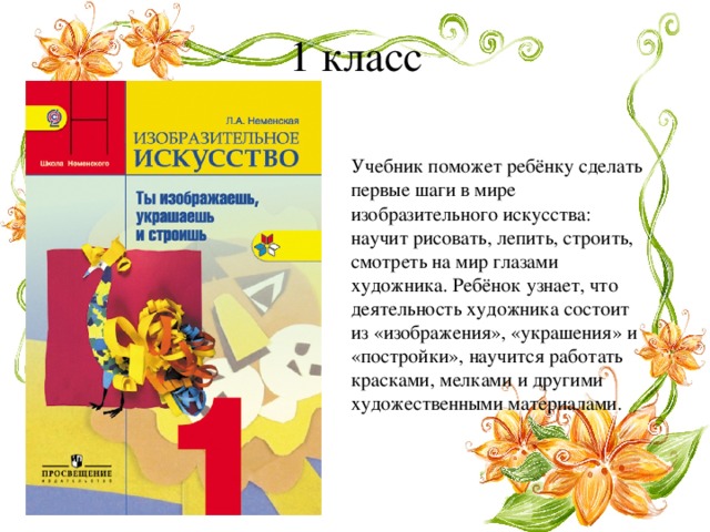 1 класс Учебник поможет ребёнку сделать первые шаги в мире изобразительного искусства: научит рисовать, лепить, строить, смотреть на мир глазами художника. Ребёнок узнает, что деятельность художника состоит из «изображения», «украшения» и «постройки», научится работать красками, мелками и другими художественными материалами. 