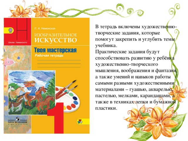 В тетрадь включены художественно-творческие задания, которые помогут закрепить и углубить темы учебника.   Практические задания будут способствовать развитию у ребёнка художественно-творческого мышления, воображения и фантазии, а также умений и навыков работы самыми разными художественными материалами – гуашью, акварелью, пастелью, мелками, карандашами, а также в техниках лепки и бумажной пластики.   
