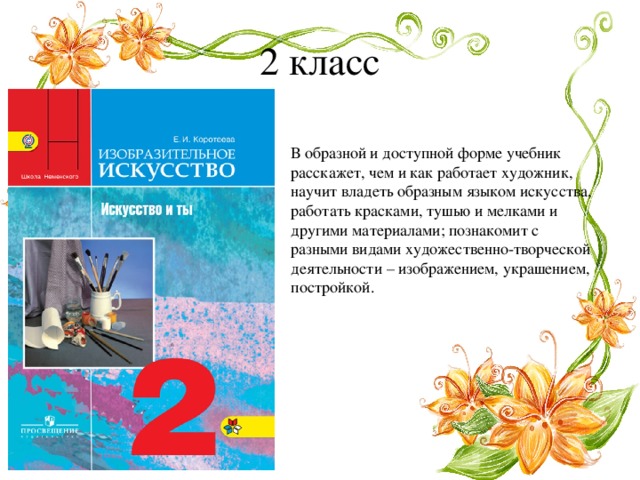 2 класс В образной и доступной форме учебник расскажет, чем и как работает художник, научит владеть образным языком искусства, работать красками, тушью и мелками и другими материалами; познакомит с разными видами художественно-творческой деятельности – изображением, украшением, постройкой. 