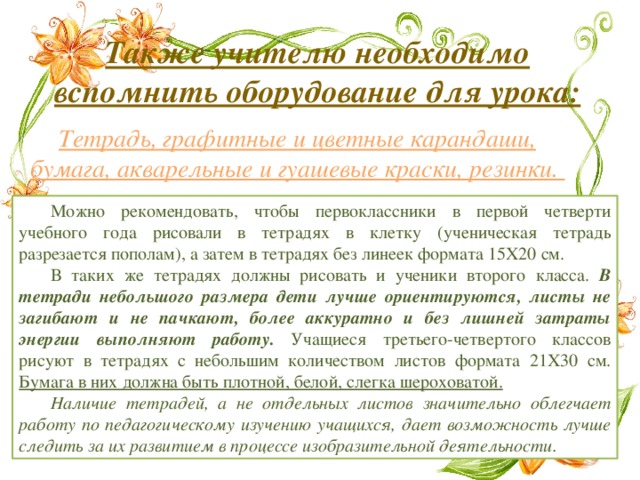Также учителю необходимо вспомнить оборудование для урока: Тетрадь, графитные и цветные карандаши, бумага, акварельные и гуашевые краски, резинки. Можно рекомендовать, чтобы первоклассники в первой четверти учебного года рисовали в тетрадях в клетку (ученическая тетрадь разрезается пополам), а затем в тетрадях без линеек формата 15X20 см. В таких же тетрадях должны рисовать и ученики второго класса. В тетради небольшого размера дети лучше ориентируются, листы не загибают и не пачкают, более аккуратно и без лишней затраты энергии выполняют работу. Учащиеся третьего-четвертого классов рисуют в тетрадях с небольшим количеством листов формата 21X30 см. Бумага в них должна быть плотной, белой, слегка шероховатой. Наличие тетрадей, а не отдельных листов значительно облегчает работу по педагогическому изучению учащихся, дает возможность лучше следить за их развитием в процессе изобразительной деятельности. 