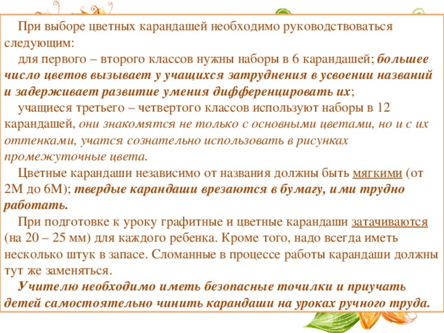 При выборе цветных карандашей необходимо руководствоваться следующим: для первого – второго классов нужны наборы в 6 карандашей; большее число цветов вызывает у учащихся затруднения в усвоении названий и задерживает развитие умения дифференцировать их ; учащиеся третьего – четвертого классов используют наборы в 12 карандашей, они знакомятся не только с основными цветами, но и с их оттенками, учатся сознательно использовать в рисунках промежуточные цвета. Цветные карандаши независимо от названия должны быть мягкими (от 2М до 6М); твердые карандаши врезаются в бумагу, ими трудно работать. При подготовке к уроку графитные и цветные карандаши затачиваются (на 20 – 25 мм) для каждого ребенка. Кроме того, надо всегда иметь несколько штук в запасе. Сломанные в процессе работы карандаши должны тут же заменяться. Учителю необходимо иметь безопасные точилки и приучать детей самостоятельно чинить карандаши на уроках ручного труда. 
