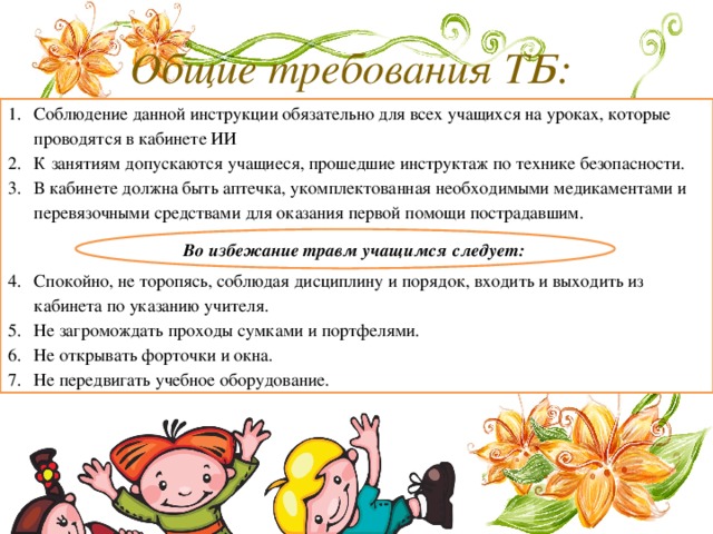 Общие требования ТБ:  Соблюдение данной инструкции обязательно для всех учащихся на уроках, которые проводятся в кабинете ИИ К занятиям допускаются учащиеся, прошедшие инструктаж по технике безопасности. В кабинете должна быть аптечка, укомплектованная необходимыми медикаментами и перевязочными средствами для оказания первой помощи пострадавшим. Спокойно, не торопясь, соблюдая дисциплину и порядок, входить и выходить из кабинета по указанию учителя. Не загромождать проходы сумками и портфелями. Не открывать форточки и окна. Не передвигать учебное оборудование. Во избежание травм учащимся следует: 