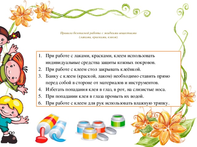   Правила безопасной работы с жидкими веществами  (лаками, красками, клеем).    При работе с лаками, красками, клеем использовать индивидуальные средства защиты кожных покровов. При работе с клеем стол закрывать клеёнкой. Банку с клеем (краской, лаком) необходимо ставить прямо перед собой в стороне от материалов и инструментов. Избегать попадания клея в глаз, в рот, на слизистые носа. При попадании клея в глаза промыть их водой. При работе с клеем для рук использовать влажную тряпку. 