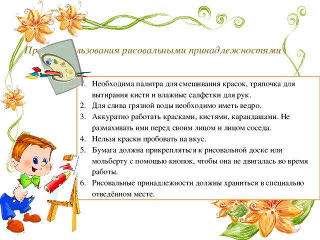  Правила пользования рисовальными принадлежностями   Необходима палитра для смешивания красок, тряпочка для вытирания кисти и влажные салфетки для рук. Для слива грязной воды необходимо иметь ведро. Аккуратно работать красками, кистями, карандашами. Не размахивать ими перед своим лицом и лицом соседа. Нельзя краски пробовать на вкус. Бумага должна прикрепляться к рисовальной доске или мольберту с помощью кнопок, чтобы она не двигалась во время работы. Рисовальные принадлежности должны храниться в специально отведённом месте. 