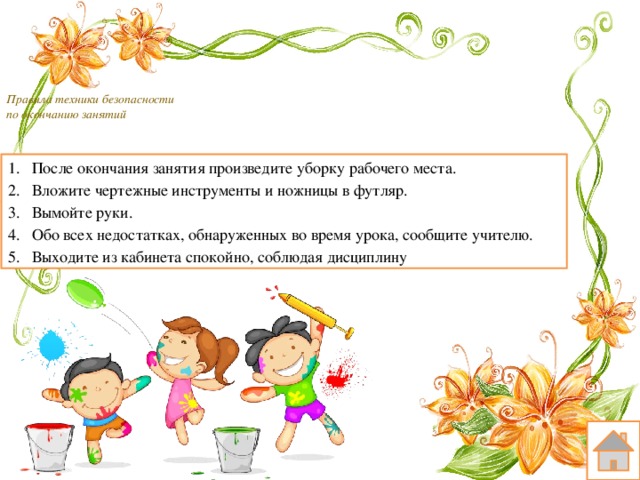  Правила техники безопасности  по окончанию занятий    После окончания занятия произведите уборку рабочего места. Вложите чертежные инструменты и ножницы в футляр. Вымойте руки. Обо всех недостатках, обнаруженных во время урока, сообщите учителю. Выходите из кабинета спокойно, соблюдая дисциплину 
