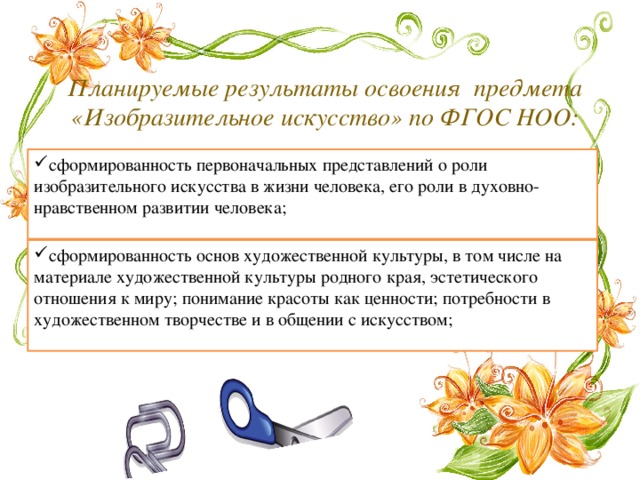  Планируемые результаты освоения предмета «Изобразительное искусство» по ФГОС НОО: сформированность первоначальных представлений о роли изобразительного искусства в жизни человека, его роли в духовно-нравственном развитии человека; сформированность основ художественной культуры, в том числе на материале художественной культуры родного края, эстетического отношения к миру; понимание красоты как ценности; потребности в художественном творчестве и в общении с искусством; 