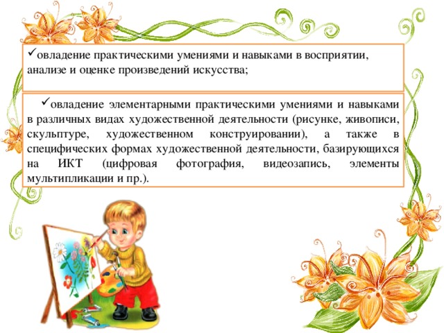 овладение практическими умениями и навыками в восприятии, анализе и оценке произведений искусства; овладение элементарными практическими умениями и навыками в различных видах художественной деятельности (рисунке, живописи, скульптуре, художественном конструировании), а также в специфических формах художественной деятельности, базирующихся на ИКТ (цифровая фотография, видеозапись, элементы мультипликации и пр.). 
